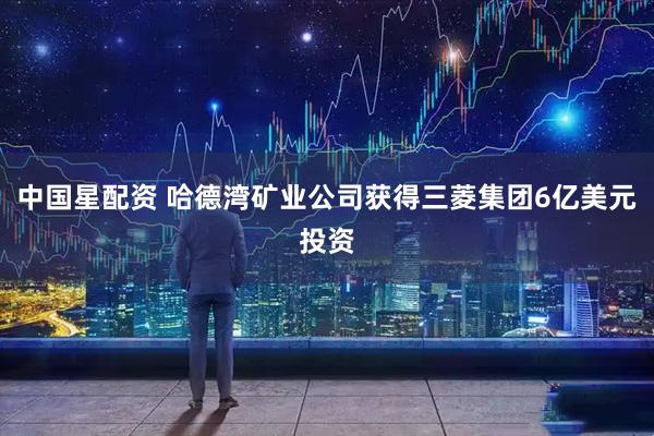 中国星配资 哈德湾矿业公司获得三菱集团6亿美元投资