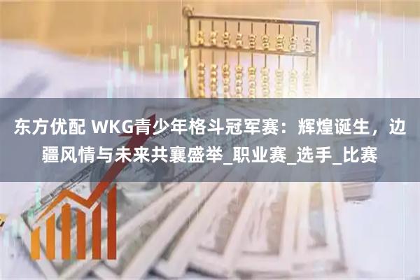 东方优配 WKG青少年格斗冠军赛：辉煌诞生，边疆风情与未来共襄盛举_职业赛_选手_比赛