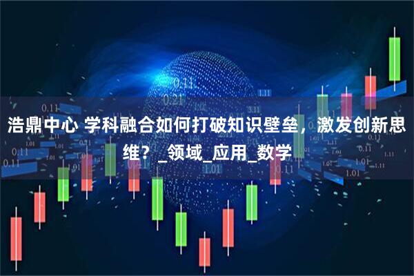 浩鼎中心 学科融合如何打破知识壁垒，激发创新思维？_领域_应用_数学