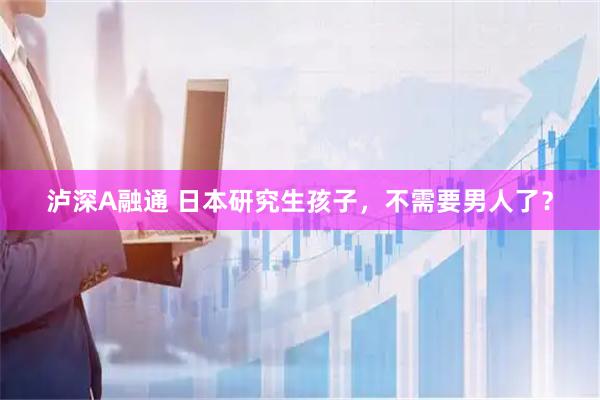 泸深A融通 日本研究生孩子，不需要男人了？