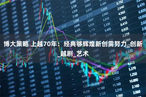 博大策略 上越70年：经典够辉煌新创需努力_创新_越剧_艺术