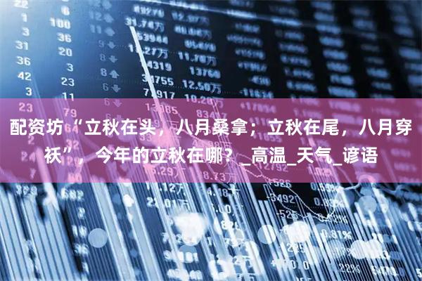 配资坊 “立秋在头，八月桑拿；立秋在尾，八月穿袄”，今年的立秋在哪？_高温_天气_谚语