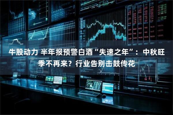 牛股动力 半年报预警白酒“失速之年”：中秋旺季不再来？行业告别击鼓传花